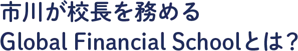 市川が校長を務めるGlobal Financial School(GFS)とは？