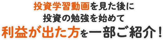 投資学習動画を見た後に投資の勉強を始めて利益が出た方を一部ご紹介！