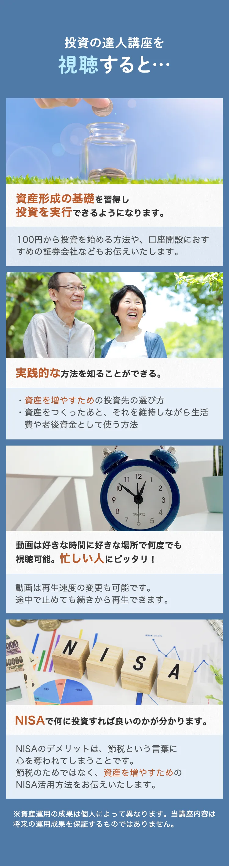 投資の達人講座を視聴すると… 資産形成の基礎を習得し投資を実行できるようになります。 100円から投資を始める方法や、口座開設におすすめの証券会社などもお伝えいたします。 実践的な方法を知ることができる。 資産を増やすための投資先の選び方 資産をつくったあと、それを維持しながら生活費や老後資金として使う方法 動画は好きな時間に好きな場所で何度でも視聴可能。忙しい人にピッタリ！ 動画は再生速度の変更も可能です。 途中で止めても続きから再生できます。 NISAで何に投資すれば良いのかが分かります。 NISAのデメリットは、節税という言葉に心を奪われてしまうことです。節税のためではなく、資産を増やすためのNISA活用方法をお伝えいたします。 ※資産運用の成果は個人によって異なります。当講座内容は将来の運用成果を保証するものではありません。