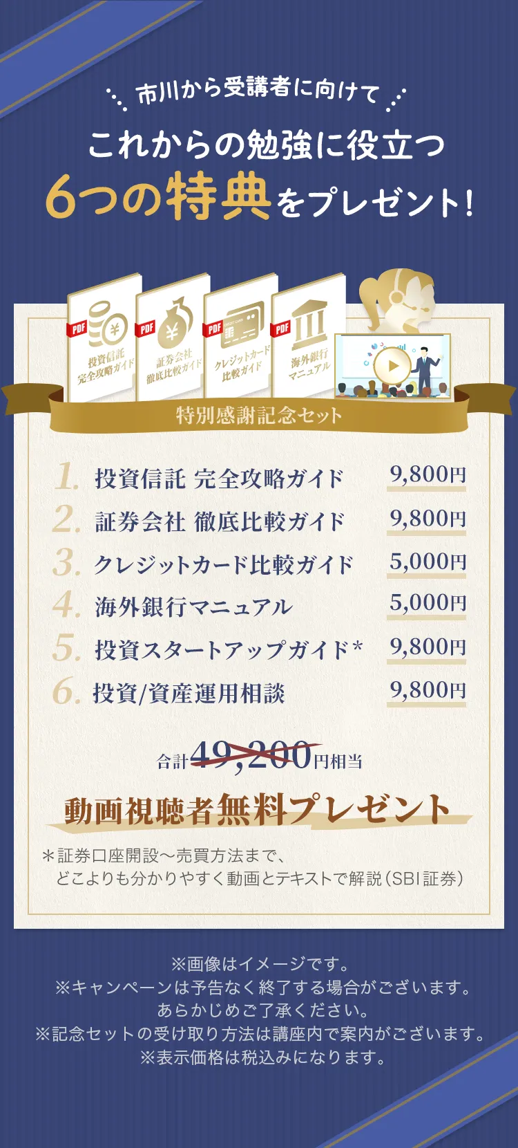 市川から受講者に向けてこれからの勉強に役立つ６つの特典をプレゼント！ 1.投資信託 完全攻略ガイド 9,800円 2.証券会社 徹底比較ガイド 9,800円 3.クレジットカード比較ガイド 5,000円 4.海外銀行マニュアル 5,000円 5.投資スタートアップガイド* 9,800円 6.投資/資産運用相談 9,800円 合計49,200円相当動画視聴者無料プレゼント ＊証券口座開設〜売買方法まで、どこよりも分かりやすく動画とテキストで解説（SBI証券） ※画像はイメージです。※キャンペーンは予告なく終了する場合がございます。あらかじめご了承ください。※記念セットの受け取り方法は講座内で案内がございます。※表示価格は税込みになります。