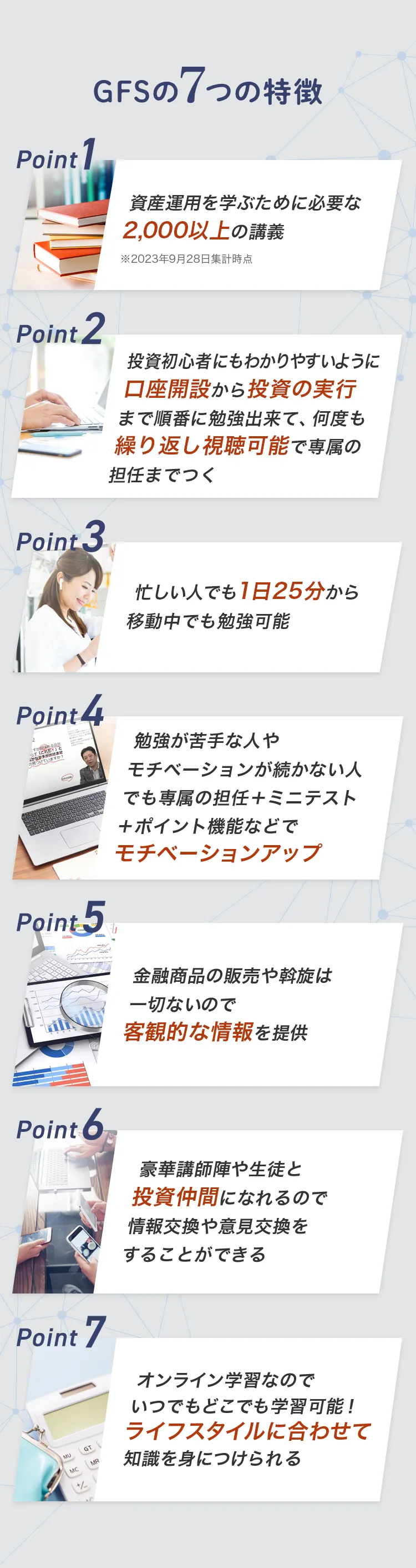 GFSの７つの特徴 Point1 資産運用を学ぶために必要な2,000以上の講義 ※2023年9月28日集計時点 Point2 投資初心者にもわかりやすいように口座開設から投資の実行まで順番に勉強出来て、何度も繰り返し視聴可能で専属の担任までつく Point3 忙しい人でも1日25分から移動中でも勉強可能 Point4 勉強が苦手な人やモチベーションが続かない人でも専属の担任＋ミニテスト＋ポイント機能などでモチベーションアップ Point5 金融商品の販売や斡旋は一切ないので客観的な情報を提供 Point6 豪華講師陣や生徒と投資仲間になれるので情報交換や意見交換をすることができる Point7 オンライン学習なのでいつでもどこでも学習可能！ライフスタイルに合わせて知識を身につけられる