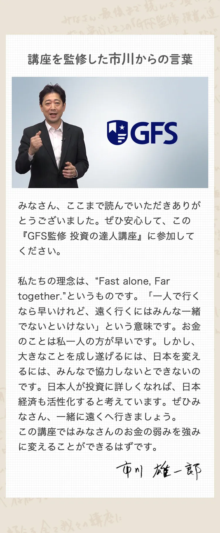 講座を監修した市川からの言葉 みなさん、ここまで読んでいただきありがとうございました。ぜひ安心して、この『GFS監修 投資の達人講座』に参加してください。 私たちの理念は、“Fast alone, Far together.”というものです。「一人で行くなら早いけれど、遠く行くにはみんな一緒でないといけない」という意味です。お金のことは私一人の方が早いです。しかし、大きなことを成し遂げるには、日本を変えるには、みんなで協力しないとできないのです。日本人が投資に詳しくなれば、日本経済も活性化すると考えています。ぜひみなさん、一緒に遠くへ行きましょう。この講座ではみなさんのお金の弱みを強みに変えることができるはずです。 市川雄一郎