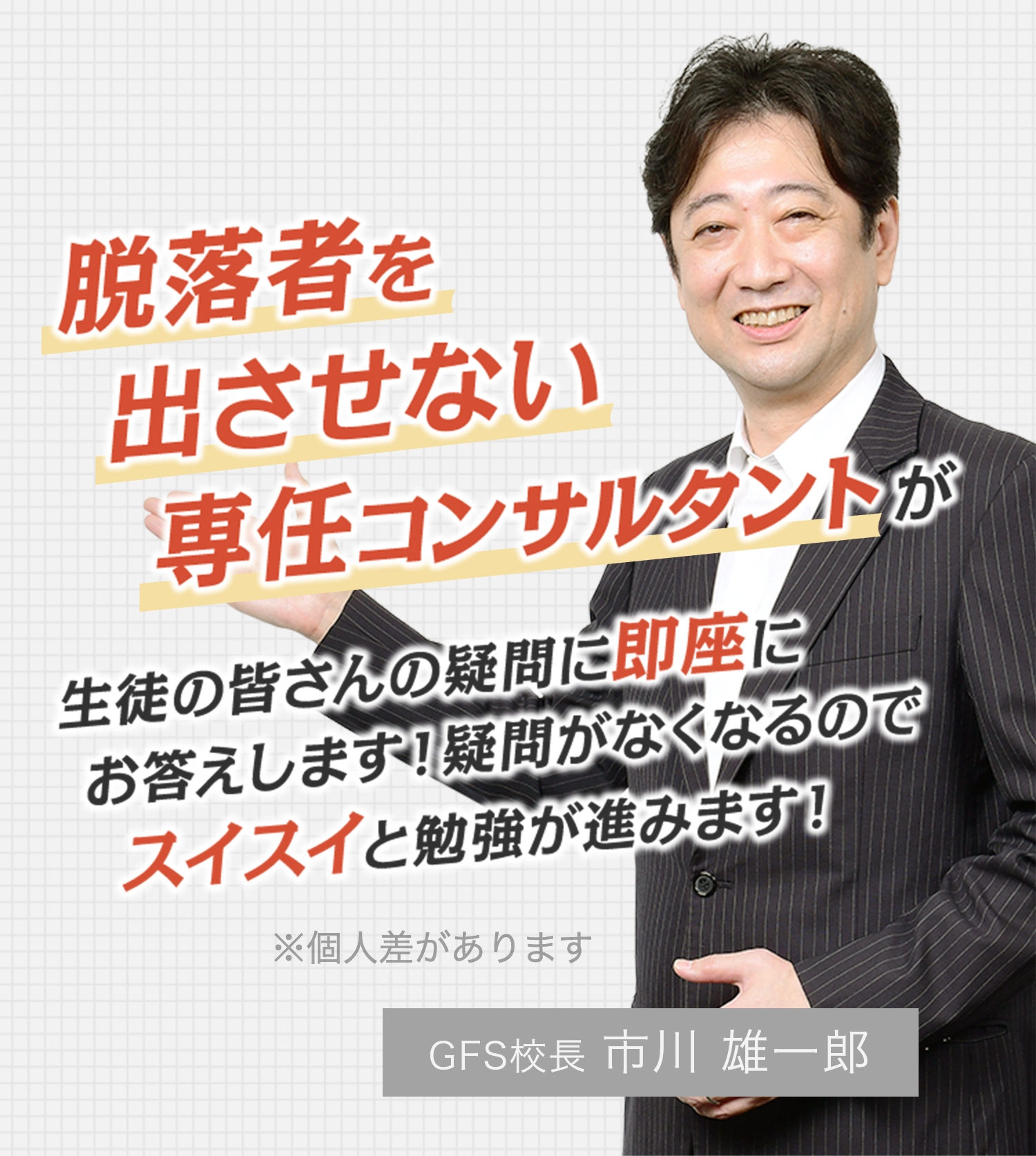 脱落者を出させない専任コンサルタントが生徒の皆さんの疑問に即座にお答えします！疑問がなくなるのでスイスイと勉強が進みます！※個人差があります GFS校長 市川 雄一郎