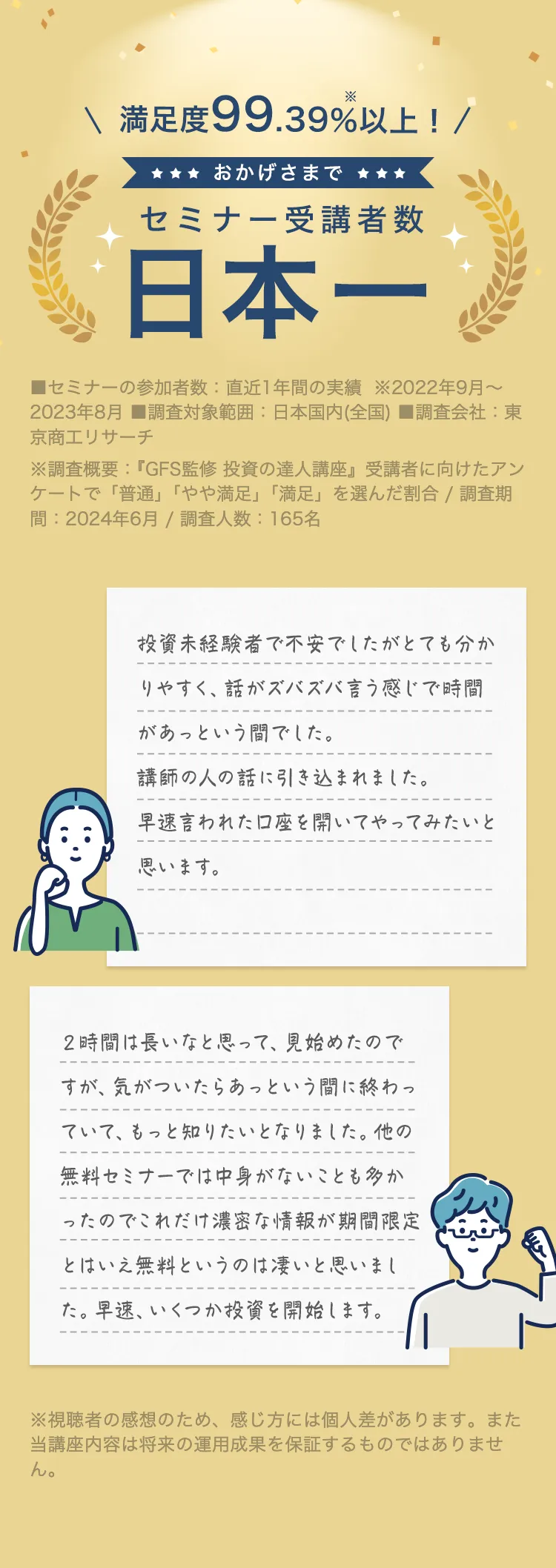 満足度99.39%以上！(※) おかげさまでセミナー受講者数日本一 | ■セミナーの参加者数：直近1年間の実績 ※2022年9月〜2023年8月 ■調査対象範囲：日本国内(全国) ■調査会社：東京商工リサーチ ※調査概要：『GFS監修 投資の達人講座』受講者に向けたアンケートで「普通」「やや満足」「満足」を選んだ割合 / 調査期間：2024年6月 / 調査人数：165名 | 投資未経験者で不安でしたがとても分かりやすく、話がズバズバ言う感じで時間があっという間でした。講師の人の話に引き込まれました。早速言われた口座を開いてやってみたいと思います。 | 2時間は長いなと思って、見始めたのですが、気がついたらあっという間に終わっていて、もっと知りたいとなりました。他の無料セミナーでは中身がないことも多かったのでこれだけ濃密な情報が期間限定とはいえ無料というのは凄いと思いました。早速、いくつか投資を開始します。 | ※視聴者の感想のため、感じ方には個人差があります。また当講座内容は将来の運用成果を保証するものではありません。