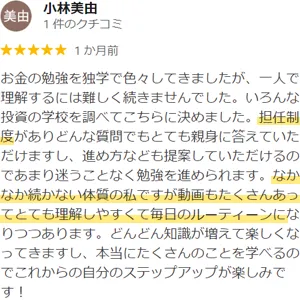 小林美由様のクチコミ：お金の勉強を独学で色々してきましたが、一人で理解するには難しく続きませんでした。いろんな投資の学校を調べてこちらに決めました。担任制度がありどんな質問でもとても親身に答えていただけますし、進め方なども提案していただけるのであまり迷うことなく勉強を進められます。なかなか続かない体質の私ですが動画もたくさんあってとても理解しやすくて毎日のルーティーンになりつつあります。どんどん知識が増えて楽しくなってきますし、本当にたくさんのことを学べるのでこれからの自分のステップアップが楽しみです！