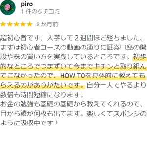 piro様のクチコミ：超初心者です。入学して2週間ほど経ちました。まずは初心者コースの動画の通りに証券口座の開設や株の買い方を実践しているところです。初歩的なところでつまずいて今までキチンと取り組んでこなかったので、HOW TOを具体的に教えてもらえるのがありがたいです。自分一人でやるより数倍も時間短縮になります。お金の勉強も基礎の基礎から教えてくれるので、目から鱗が何枚も出てます。楽しくてスポンジのように吸収中です！