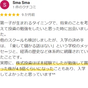 Sma Sma様のクチコミ：第一子が生まれるタイミングで、将来のことを考えて投資の勉強をしたいと思った時に出会いました。他のスクールも検討しましたが、入学の決め手は、「楽して儲かる話はない」という学校のメッセージと、経済の歴史など体系的に網羅されていたことです。実際に、株式投資ほぼ未経験でしたが勉強して買った株が4.5倍くらいになったこともあり、入学してよかったと思っています^^