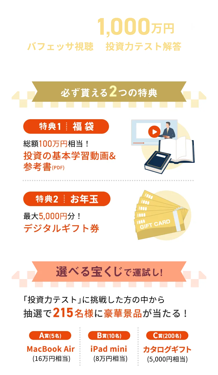 総予算はなんと1,000万円以上！バフェッサ視聴＆投資力テスト解答で豪華景品を受け取ろう！ 必ず貰える2つの特典 特典1福袋 総額100万円相当！投資の基本学習動画＆参考書（PDF） 特典2お年玉 最大5,000円分！デジタルギフト券 選べる宝くじで運試し！「投資カテスト」に挑戦した方の中から抽選で215名様に豪華景品が当たる！ A賞（5名）MacBook Air（16万円相当） B賞（10名）iPad mini（8万円相） C賞（200名）カタログギフト（5,000円相当）