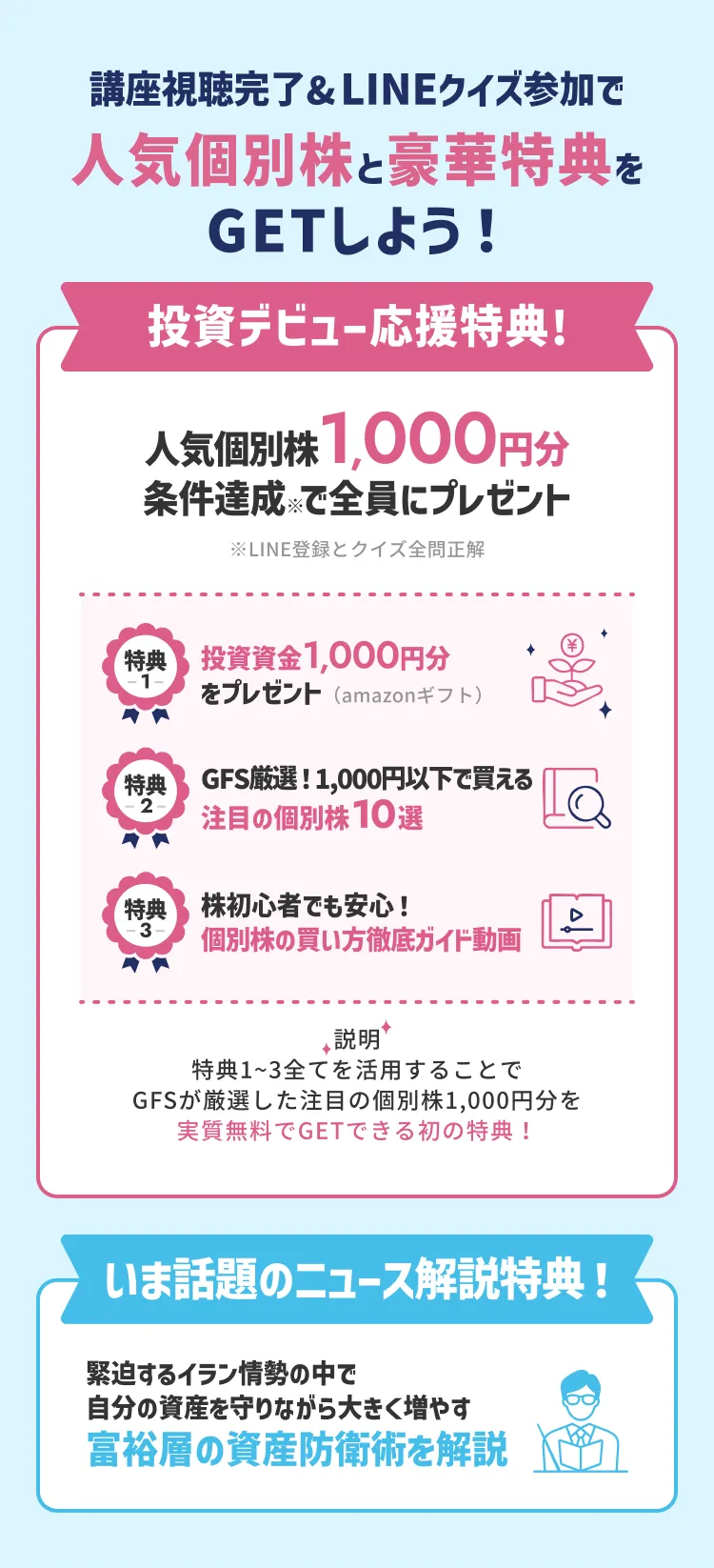 講座視聴完了&LINEクイズ参加で人気個別株と豪華特典をGETしよう! 投資デビュー応援特典: LINE登録とクイズ全問正解で人気個別株1,000円分を全員にプレゼント。特典1: 投資資金1,000円分をプレゼント(Amazonギフト)。特典2: GFS厳選!1,000円以下で買える注目の個別株10選。特典3: 株初心者でも安心!個別株の買い方徹底ガイド動画。これら特典1～3を全て活用することで、GFSが厳選した注目の個別株1,000円分を実質無料でGETできる。さらに、いま話題のニュース解説特典として、緊迫するイラン情勢の中で自分の資産を守りながら大きく増やす富裕層の資産防衛術を解説。