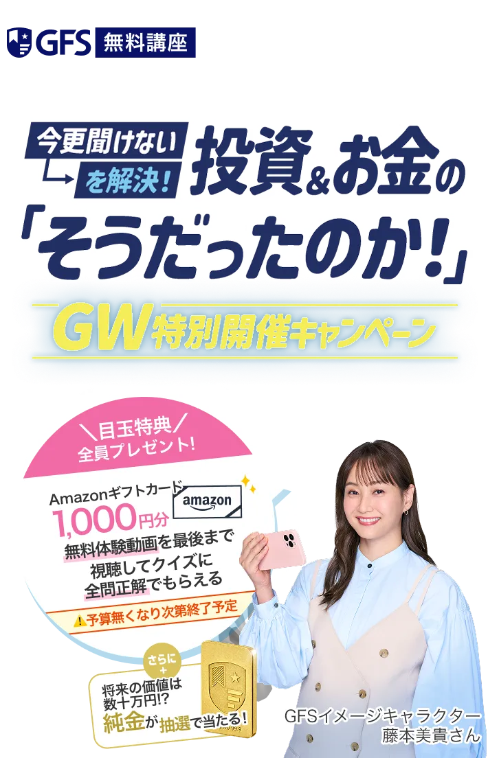 GFS 無料講座。今更聞けないを解決！投資&お金の「そうだったのか！」。GW特別開催キャンペーン。＼目玉特典／ 全員プレゼント！Amazonギフトカード 1,000円分。無料体験動画を最後まで視聴してクイズに全問正解でもらえる。予算無くなり次第終了予定。さらに将来の価値は数十万円！？純金が抽選で当たる！GFSイメージキャラクター 藤本美貴さん