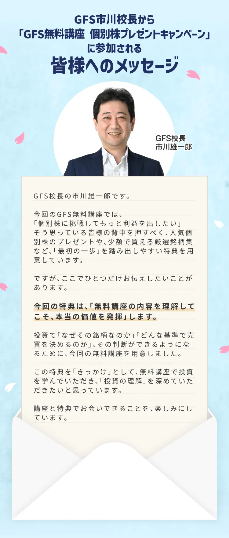 GFS市川校長から GFS無料講座 個別株プレゼントキャンペーンに参加される皆様へのメッセージ GFS校長 市川雄一郎 GFS校長の市川雄一郎です。今回のGFS無料講座では、個別株に挑戦してもっと利益を出したい、そう思っている皆様の背中を押すべく、人気個別株のプレゼントや、少額で買える厳選銘柄集など、最初の一歩を踏み出しやすい特典を用意しています。ですが、ここでひとつだけお伝えしたいことがあります。今回の特典は、無料講座の内容を理解してこそ、本当の価値を発揮します。投資でなぜその銘柄なのか、どんな基準で売買を決めるのか、その判断ができるようになるために、今回の無料講座を用意しました。この特典をきっかけとして、無料講座で投資を学んでいただき、投資の理解を深めていただきたいと思っています。講座と特典でお会いできることを、楽しみにしています。