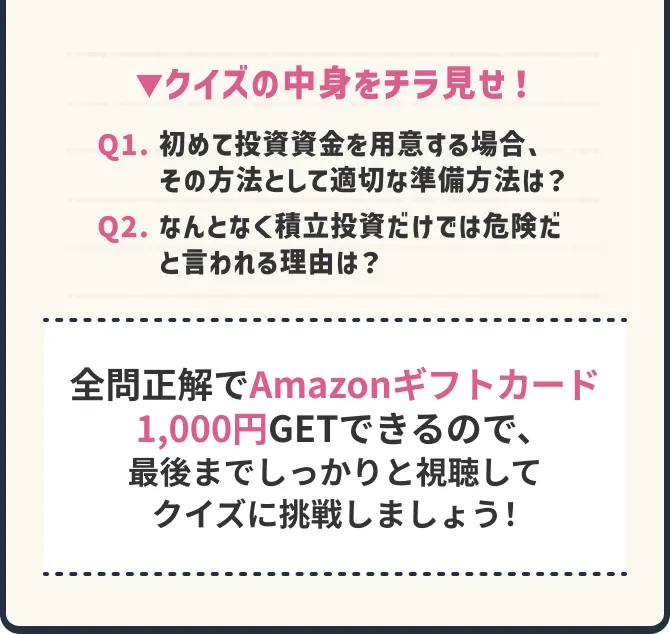 ▼クイズの中身をチラ見せ！ Q1. 初めて投資資金を用意する場合、その方法として適切な準備方法は？ Q2. なんとなく積立投資だけでは危険だと言われる理由では？ 全問正解でAmazonギフトカード1,000円GETできるので、最後までしっかりと視聴してクイズに挑戦しましょう！