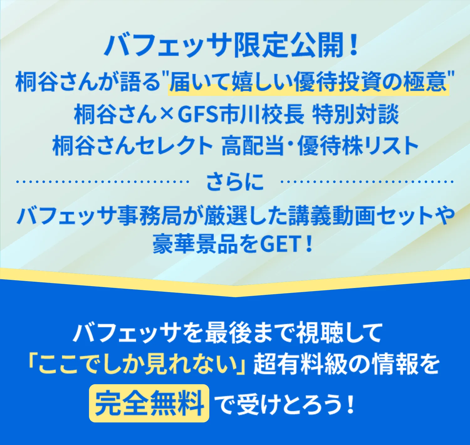 バフェッサ限定公開！桐谷さんが語る届いて嬉しい優待投資の極意桐谷さん×GFS市川校長特別対談桐谷さんセレクト高配当・優待株リストさらにバフェッサ事務局が厳選した講義動画セットや豪華景品をGET！バフェッサを最後まで視聴して「ここでしか見れない」超有料級の情報を完全無料で受けとろう！