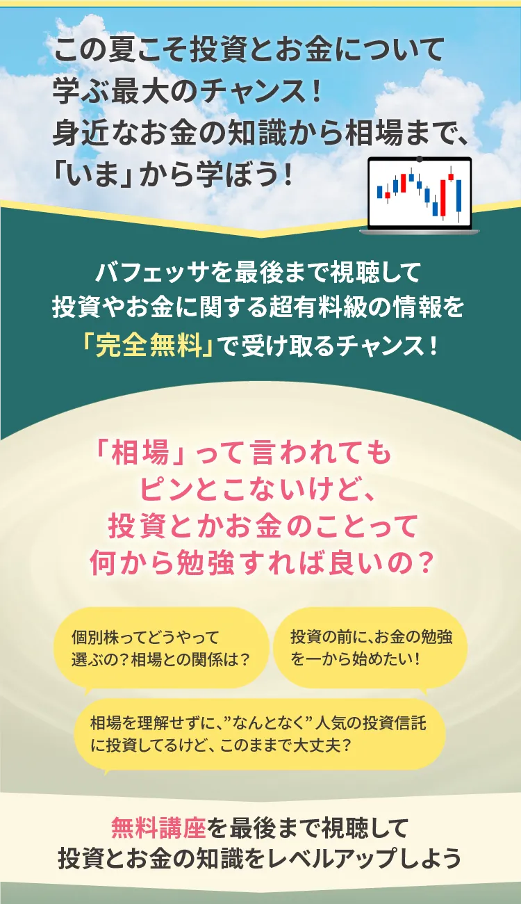 この夏こそ投資とお金について学ぶ最大のチャンス！身近なお金の知識から相場まで今から学ぼう、と呼びかけるバナー。バフェッサを最後まで視聴すると、投資やお金に関する有料級の情報を完全無料で受け取れるチャンスがあると案内。相場や投資の基礎知識が分からない人向けに、「個別株の選び方」「投資の前にお金の勉強を始めたい」「なんとなく投資信託を買っているけど大丈夫？」などの悩み例を挙げ、無料講座で投資とお金の知識をレベルアップしようと促している。