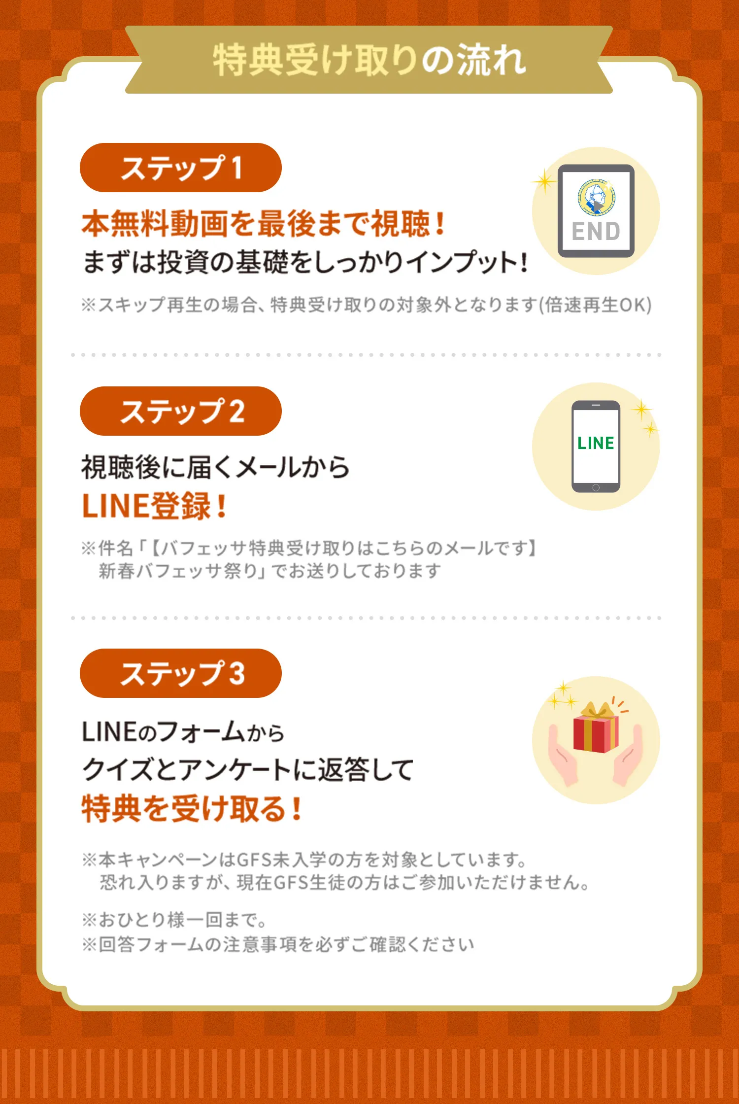 特典受け取りの流れステップ1本無料動画を最後まで視聴！まずは投資の基礎をしっかりインプット！※スキップ再生の場合、特典受け取りの対象外となります(倍速再生OK)ステップ2視聴後に届くメールから※件名「【バフェッサ特典受け取りはこちらのメールです】ステップ3LINEのフォームからクイズとアンケートに返答して特典を受け取る！新春バフェッサ祭り」でお送りしておりますLINE登録！※本キャンペーンはGFS未入学の方を対象としています。恐れ入りますが、現在GFS生徒の方はご参加いただけません。※おひとり様一回まで。※回答フォームの注意事項を必ずご確認ください